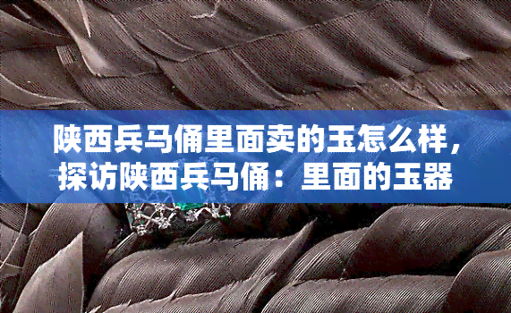 陕西兵马俑里面卖的玉怎么样，探访陕西兵马俑：里面的玉器值得购买吗？