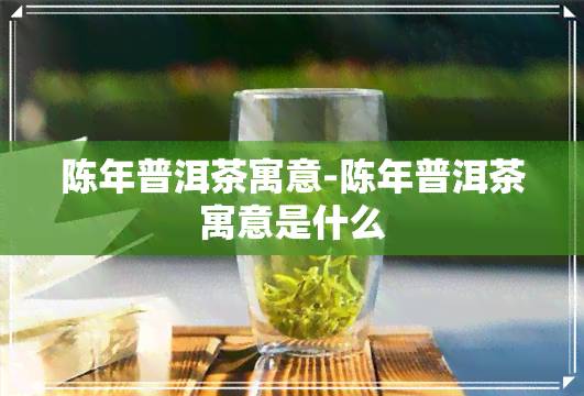 陈年普洱茶寓意-陈年普洱茶寓意是什么