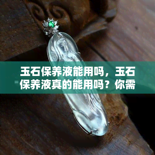 玉石保养液能用吗，玉石保养液真的能用吗？你需要知道的一切