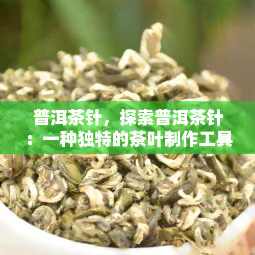 普洱茶针，探索普洱茶针：一种独特的茶叶制作工具