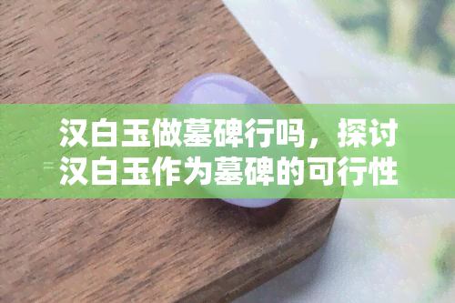 汉白玉做墓碑行吗，探讨汉白玉作为墓碑的可行性