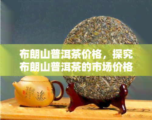 布朗山普洱茶价格，探究布朗山普洱茶的市场价格，了解收藏价值