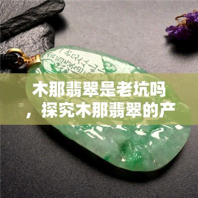 木那翡翠是老坑吗，探究木那翡翠的产地：它是老坑还是新坑？