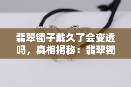 翡翠镯子戴久了会变透吗，真相揭秘：翡翠镯子戴久了是否会变得更透亮？