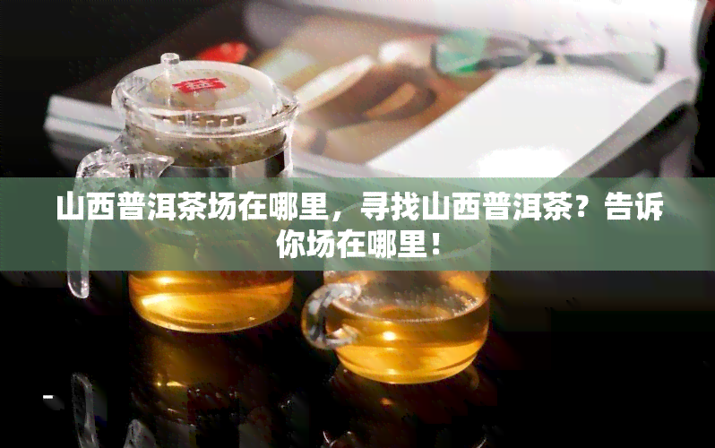 山西普洱茶场在哪里，寻找山西普洱茶？告诉你场在哪里！