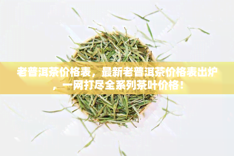 老普洱茶价格表，最新老普洱茶价格表出炉，一网打尽全系列茶叶价格！