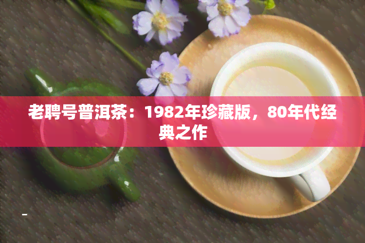 老聘号普洱茶：1982年珍藏版，80年代经典之作