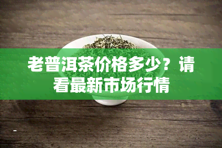 老普洱茶价格多少？请看最新市场行情