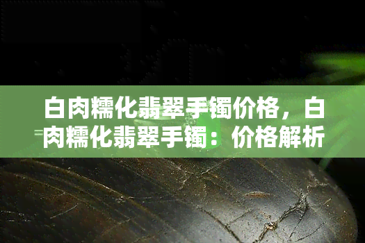 白肉糯化翡翠手镯价格，白肉糯化翡翠手镯：价格解析与选购指南