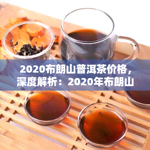 2020布朗山普洱茶价格，深度解析：2020年布朗山普洱茶市场价格趋势及影响因素