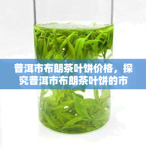 普洱市布朗茶叶饼价格，探究普洱市布朗茶叶饼的市场价格与品质关系