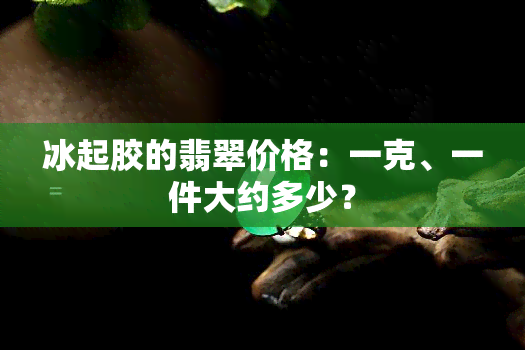 冰起胶的翡翠价格：一克、一件大约多少？