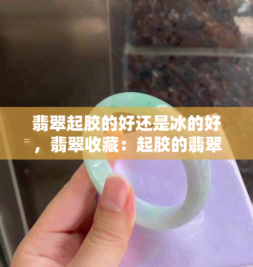 翡翠起胶的好还是冰的好，翡翠收藏：起胶的翡翠和冰种翡翠，哪个更好？