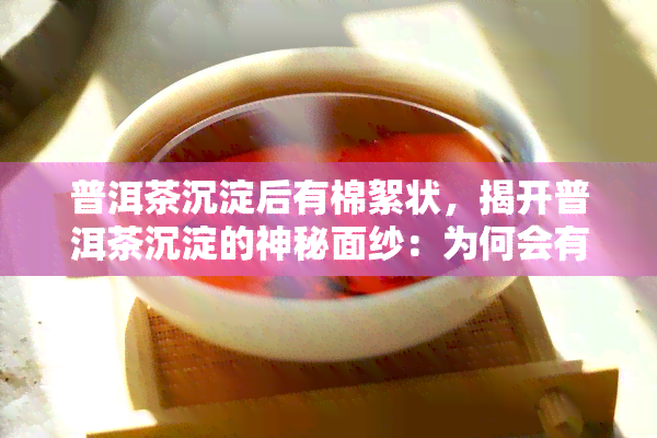 普洱茶沉淀后有棉絮状，揭开普洱茶沉淀的神秘面纱：为何会有棉絮状物质？