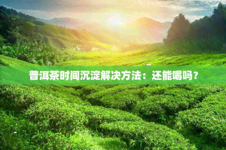 普洱茶时间沉淀解决方法：还能喝吗？