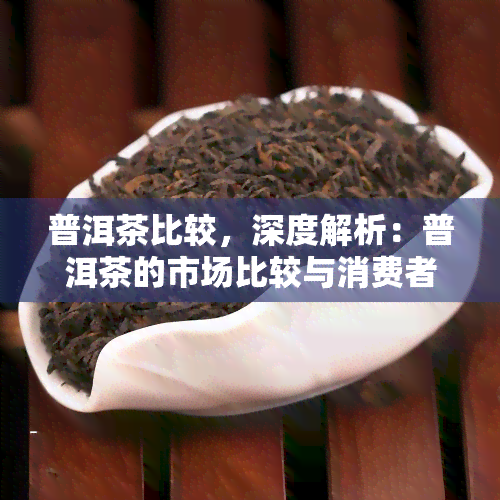 普洱茶比较，深度解析：普洱茶的市场比较与消费者选择建议