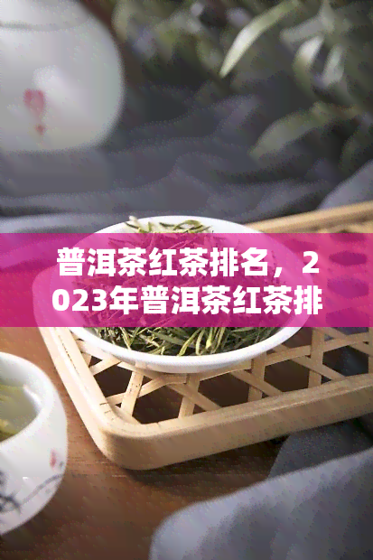 普洱茶红茶排名，2023年普洱茶红茶排行榜，哪些更受欢迎？