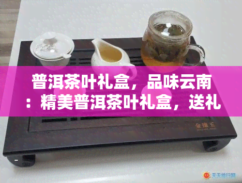 普洱茶叶礼盒，品味云南：精美普洱茶叶礼盒，送礼自用两相宜