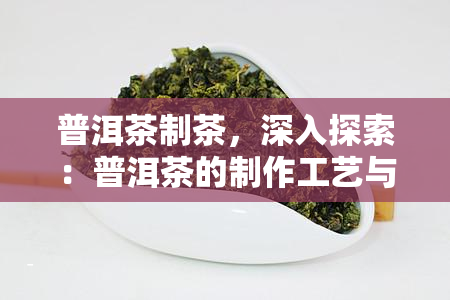 普洱茶制茶，深入探索：普洱茶的制作工艺与历文化