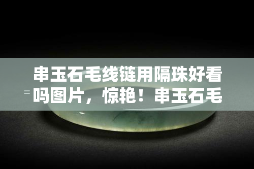 串玉石毛线链用隔珠好看吗图片，惊艳！串玉石毛线链配上精美隔珠，效果超赞！看图就知道！