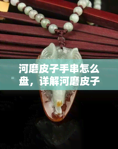 河磨皮子手串怎么盘，详解河磨皮子手串的正确盘玩方法