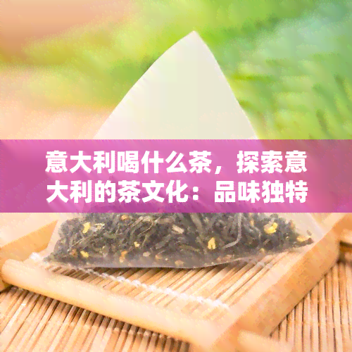 意大利喝什么茶，探索意大利的茶文化：品味独特风味的茶饮