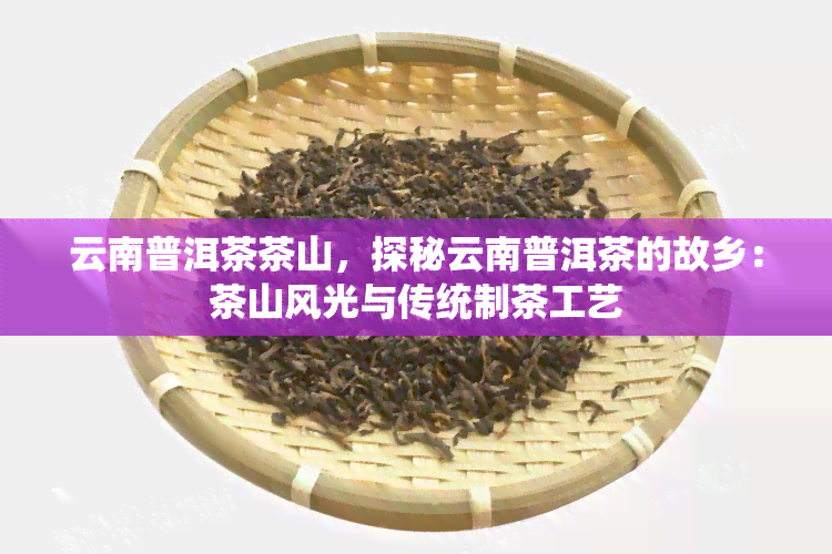 云南普洱茶茶山，探秘云南普洱茶的故乡：茶山风光与传统制茶工艺