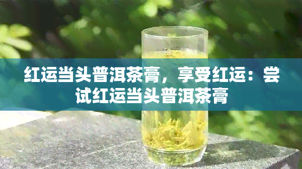 红运当头普洱茶膏，享受红运：尝试红运当头普洱茶膏