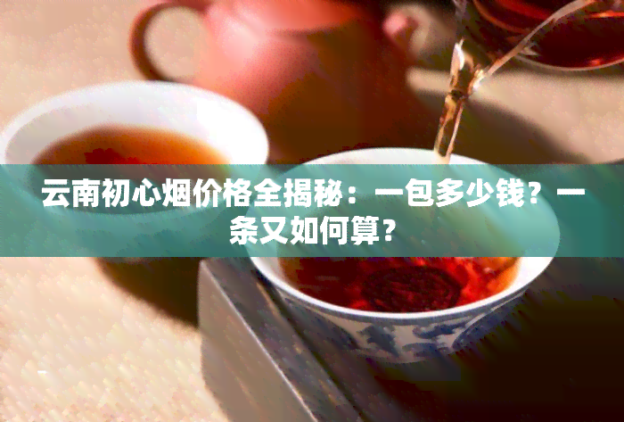 云南初心烟价格全揭秘：一包多少钱？一条又如何算？