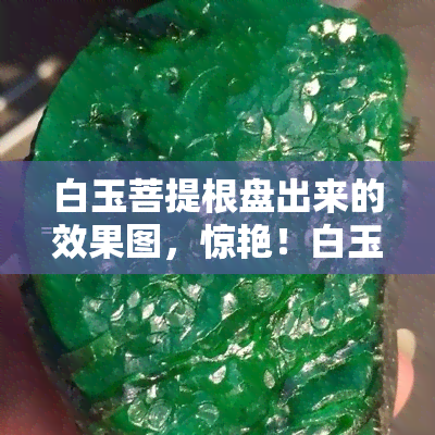 白玉菩提根盘出来的效果图，惊艳！白玉菩提根经过精细盘玩后的惊人效果展示