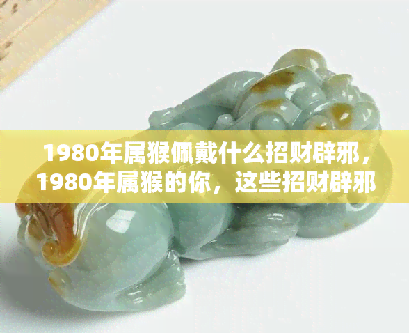 1980年属猴佩戴什么招财辟邪，1980年属猴的你，这些招财辟邪的佩戴建议不可错过！