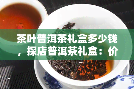 茶叶普洱茶礼盒多少钱，探店普洱茶礼盒：价格解析与选购指南