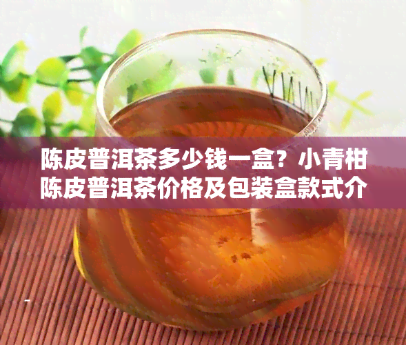 陈皮普洱茶多少钱一盒？小青柑陈皮普洱茶价格及包装盒款式介绍