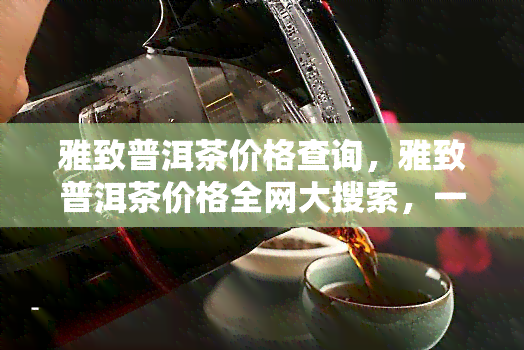 雅致普洱茶价格查询，雅致普洱茶价格全网大搜索，一目了然！