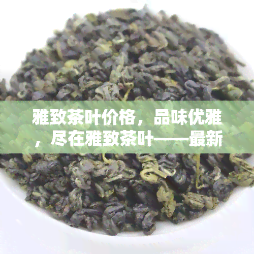 雅致茶叶价格，品味优雅，尽在雅致茶叶——最新价格一览