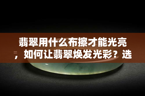 翡翠用什么布擦才能光亮，如何让翡翠焕发光彩？选择正确布料擦拭是关键！