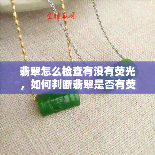 翡翠怎么检查有没有荧光，如何判断翡翠是否有荧光效果？简易检测方法解析