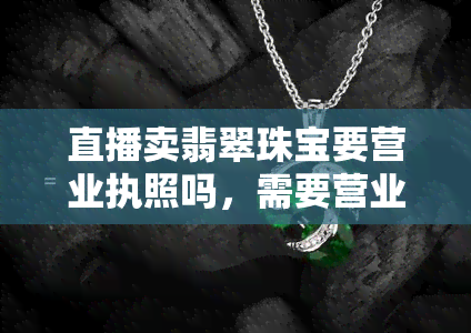 直播卖翡翠珠宝要营业执照吗，需要营业执照吗？探讨直播销售翡翠珠宝的法规要求