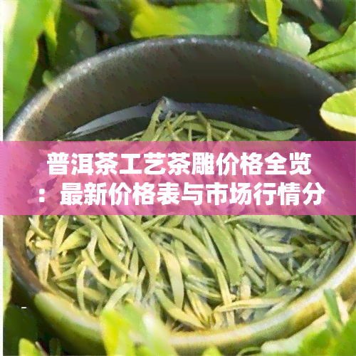 普洱茶工艺茶雕价格全览：最新价格表与市场行情分析