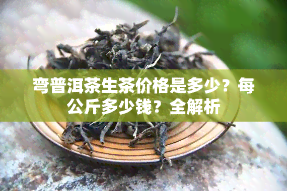 弯普洱茶生茶价格是多少？每公斤多少钱？全解析