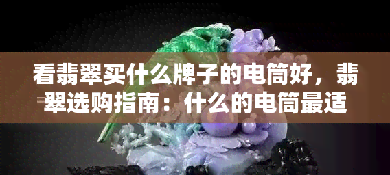 看翡翠买什么牌子的电筒好，翡翠选购指南：什么的电筒最适合您？