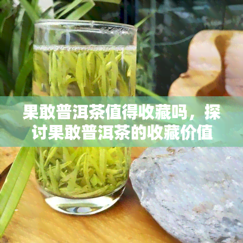 果敢普洱茶值得收藏吗，探讨果敢普洱茶的收藏价值