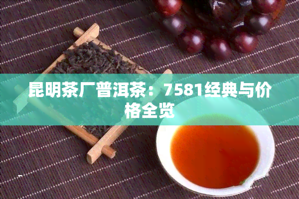 昆明茶厂普洱茶：7581经典与价格全览