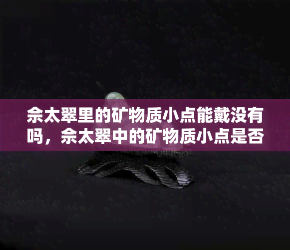 佘太翠里的矿物质小点能戴没有吗，佘太翠中的矿物质小点是否适合佩戴？