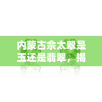 内蒙古佘太翠是玉还是翡翠，揭秘“佘太翠”：究竟是玉还是翡翠？——探寻内蒙古的独特宝石之谜