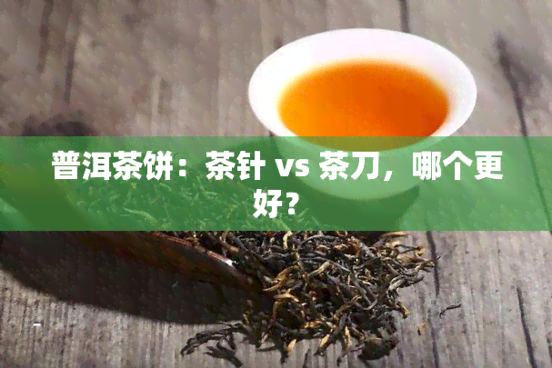 普洱茶饼：茶针 vs 茶刀，哪个更好？