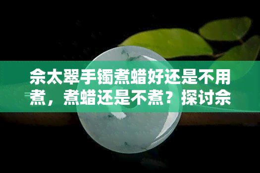 佘太翠手镯煮蜡好还是不用煮，煮蜡还是不煮？探讨佘太翠手镯的保养方法