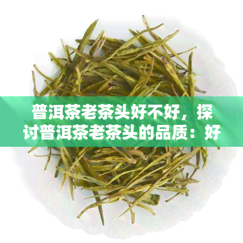 普洱茶老茶头好不好，探讨普洱茶老茶头的品质：好不好？