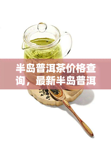 半岛普洱茶价格查询，最新半岛普洱茶价格，一键查询！