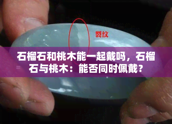 石榴石和桃木能一起戴吗，石榴石与桃木：能否同时佩戴？